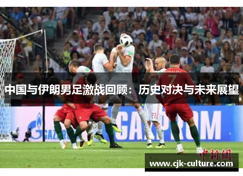 中国与伊朗男足激战回顾:历史对决与未来展望 中国与伊朗男足激战回顾:历史对决与未来展望